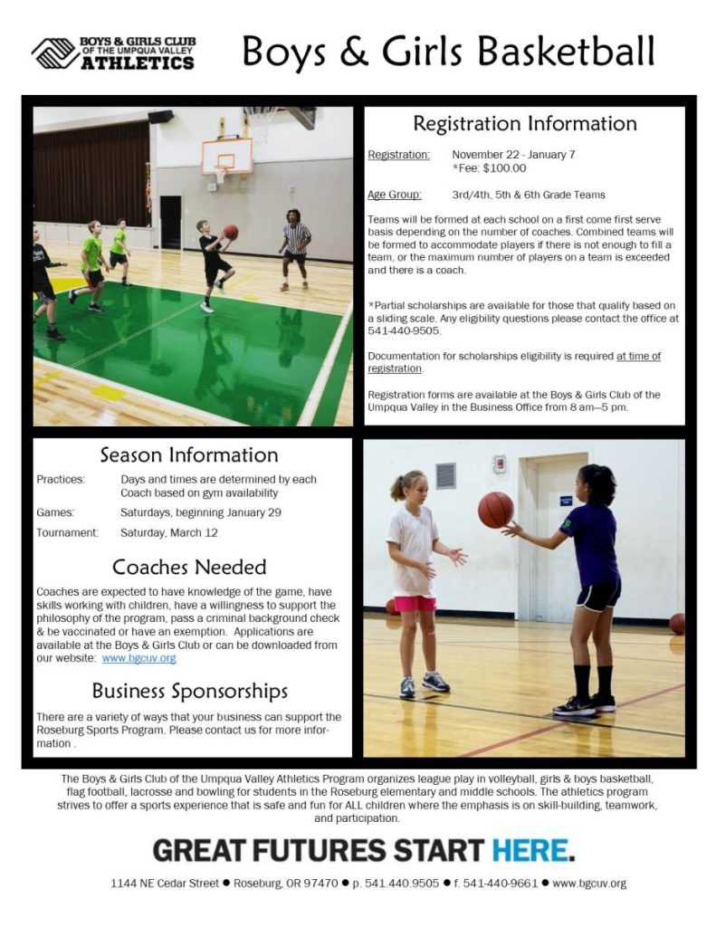 Registration Information: Registration from November 22 to January 7, $100 fee. Age group: 3rd and 4th grade, 5th grade, and 6th grade teams. Teams formed at each school on first come first served basis depending on number of coaches. Combined teams will be formed to accommodate players if a team cannot be filled or if a new team can be formed. Partial scholarships available to those who qualify based on sliding scale. Any eligibility questions please contact the office at 541-440-9505. Documentation for scholarship eligibility required at time of registration. Registration forms available at Boys & Girls Club of the Umpqua Valley business office from 8am to 5pm. Season Information. Practice days and times determined by each coach based on gym availability. Games are on Saturdays beginning January 29. Final season tournament Saturday March 12. Coaches needed.