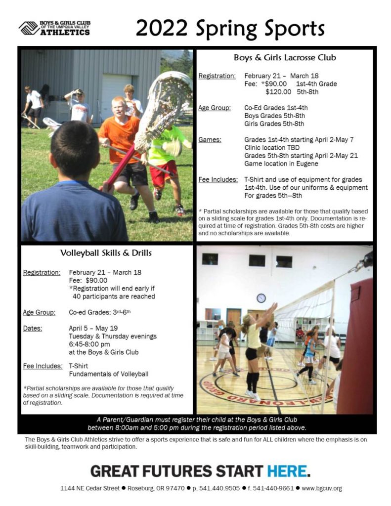 2022 Boys & Girls Club of the Umpqua Valley sports.

Volleyball Skills & Drills. Registration is from February 21st through March 18th. Fee is $90. Registration will end early if 40 participants are reached. Skills & Drills is co-ed, grades 3rd through 6th. Dates are from April 5th through May 19th. Tuesday and Thursday evenings, 6:45pm to 8:00pm at the Boys & Girls Club. Fee includes T-shirt and fundamentals of volleyball. Partial scholarships available for those that qualify based on sliding scale. Documentation is required at time of registration.

A parent/guardian must register their child at Boys & Girls Club of the Umpqua Valley between 8am and 5pm during the registration period listed above. The Boys & Girls Club Athletics strive to offer a sports experience that is safe and fun for ALL children where the emphasis is on skill-building, teamwork, and participation.

Boys & Girls Lacrosse Club. Registration from February 2021 to March 18, $90 fee for 1st through 4th grade (partial scholarships available for those who qualify based on sliding scale, 1st through 4th only. Documentation required at time of registration. Grades 5th through 8th costs are higher and no scholarships are available). $120 for 5th through 8th. Lacrosse Club is Co-Ed for 1st through 4th graders. 5th through 8th grade have separate groups for boys and girls. Games start April 2nd for 1st through 4th grade and end May 7th. Clinic location TBD. Grades 5th through 8th start April 2nd and go through May 21st. Game location is in Eugene. Fee includes T-shirt and use of equipment for 1st through 4th grades. Fee includes use of our uniforms and equipment for 5th through 8th grades.